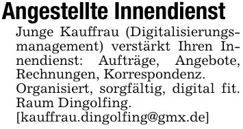 Angestellte InnendienstJunge Kauffrau (Digitalisierungsmanagement) verstärkt Ihren Innendienst: Aufträge, Angebote, Rechnungen, Korrespondenz.Organisiert, sorgfältig, digital fit. Raum Dingolfing.[kauffrau.dingolfing@gmx.de]