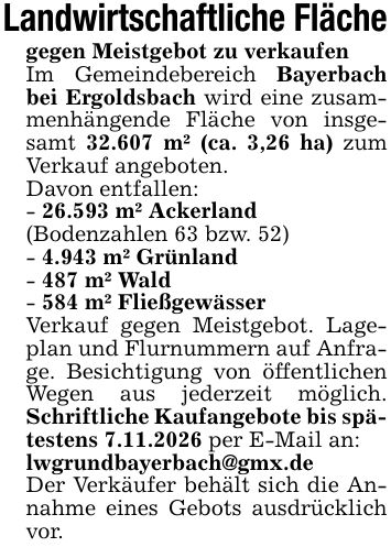 Landwirtschaftliche Flächegegen Meistgebot zu verkaufenIm Gemeindebereich Bayerbach bei Ergoldsbach wird eine zusammenhängende Fläche von insgesamt 32.607 m² (ca. 3,26 ha) zum Verkauf angeboten.Davon entfallen:- 26.593 m² Ackerland(Bodenzahlen 63 bzw. 52)- 4.943 m² Grünland- 487 m² Wald- 584 m² FließgewässerVerkauf gegen Meistgebot. Lageplan und Flurnummern auf Anfrage. Besichtigung von öffentlichen Wegen aus jederzeit möglich. Schriftliche Kaufangebote bis spätestens 7.11.2026 per E-Mail an:lwgrundbayerbach@gmx.deDer Verkäufer behält sich die Annahme eines Gebots ausdrücklich vor.