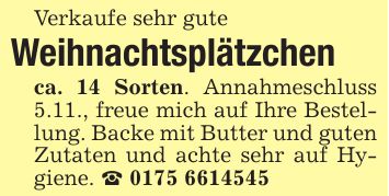 Verkaufe sehr guteWeihnachtsplätzchenca. 14 Sorten. Annahmeschluss 5.11., freue mich auf Ihre Bestellung. Backe mit Butter und guten Zutaten und achte sehr auf Hygiene. _ ***