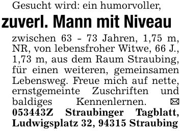 Gesucht wird: ein humorvoller, zuverl. Mann mit Niveauzwischen 63 - 73 Jahren, 1,75 m, NR, von lebensfroher Witwe, 66 J., 1,73 m, aus dem Raum Straubing, für einen weiteren, gemeinsamen Lebensweg. Freue mich auf nette, ernstgemeinte Zuschriften und baldiges Kennenlernen. _ ***Z Straubinger Tagblatt, Ludwigsplatz 32, 94315 Straubing
