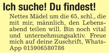 Ich suche! Du findest!Nettes Mädel um die 65, schl., die mit mir, männlich, den Lebensabend teilen will. Bin noch vital und unternehmungsaktiv. Freue mich auf deine Zuschrift, WhatsApp ***