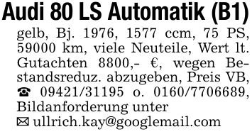 Audi 80 LS Automatik (B1)gelb, Bj. 1976, 1577 ccm, 75 PS, 59000 km, viele Neuteile, Wert lt. Gutachten 8800,- €, wegen Bestandsreduz. abzugeben, Preis VB, _ *** o. ***, Bildanforderung unter_ ullrich.kay@googlemail.com