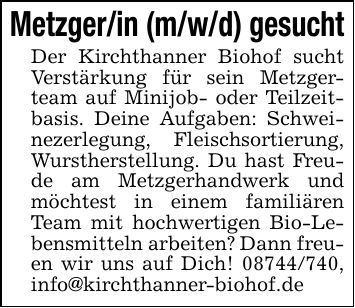 Metzger/in (m/w/d) gesuchtDer Kirchthanner Biohof sucht Verstärkung für sein Metzgerteam auf Minijob- oder Teilzeitbasis. Deine Aufgaben: Schweinezerlegung, Fleischsortierung, Wurstherstellung. Du hast Freude am Metzgerhandwerk und möchtest in einem familiären Team mit hochwertigen Bio-Lebensmitteln arbeiten? Dann freuen wir uns auf Dich! ***, info@kirchthanner-biohof.de