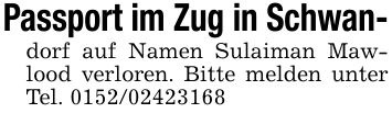 Passport im Zug in Schwan-dorf auf Namen Sulaiman Mawlood verloren. Bitte melden unter Tel. ***