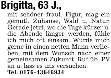 Brigitta, 63 J.,mit schöner fraul. Figur, mag ein gemütl. Zuhause, Wald u. Natur. Gerade jetzt, wo die Tage kürzer u. die Abende länger werden, fühle ich mich oft einsam. Würde mich gerne in einen netten Mann verlieben, mit dem Wunsch nach einer gemeinsamen Zukunft. Ruf üb. PV an u. lass es uns versuchen.Tel. ***