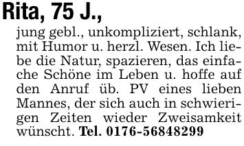 Rita, 75 J.,jung gebl., unkompliziert, schlank, mit Humor u. herzl. Wesen. Ich liebe die Natur, spazieren, das einfache Schöne im Leben u. hoffe auf den Anruf üb. PV eines lieben Mannes, der sich auch in schwierigen Zeiten wieder Zweisamkeit wünscht. Tel. ***