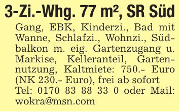 3-Zi.-Whg. 77 m², SR SüdGang, EBK, Kinderzi., Bad mit Wanne, Schlafzi., Wohnzi., Südbalkon m. eig. Gartenzugang u. Markise, Kelleranteil, Gartennutzung, Kaltmiete: 750.- Euro (NK 230.- Euro), frei ab sofortTel: *** oder Mail: wokra@msn.com
