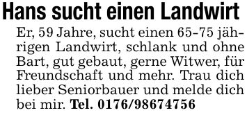 Hans sucht einen Landwirt Er, 59 Jahre, sucht einen 65-75 jährigen Landwirt, schlank und ohne Bart, gut gebaut, gerne Witwer, für Freundschaft und mehr. Trau dich lieber Seniorbauer und melde dich bei mir. Tel. ***