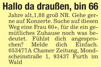 Hallo da draußen, bin 66Jahre alt,1,88 groß NR. Gehe gerne auf Konzerte. Suche auf diesen Weg eine Frau 60+, für die ein gemütliches Zuhause noch was bedeutet. Fühlst dich angesprochen? Melde dich Einfach. ***A Chamer Zeitung, Mondscheinstraße 1, 93437 Furth im Wald
