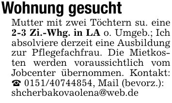 Wohnung gesuchtMutter mit zwei Töchtern su. eine 2-3 Zi.-Whg. in LA o. Umgeb.; Ich absolviere derzeit eine Ausbildung zur Pflegefachfrau. Die Mietkosten werden voraussichtlich vom Jobcenter übernommen. Kontakt: _ ***, Mail (bevorz.):shcherbakovaolena@web.de