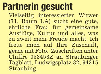 Partnerin gesucht Vielseitig interessierter Witwer (71, Raum LA) sucht eine gute, ehrliche Frau für gemeinsame Ausflüge, Kultur und alles, was zu zweit mehr Freude macht. Ich freue mich auf Ihre Zuschrift, gerne mit Foto. Zuschriften unter Chiffre ***Z an Straubinger Tagblatt, Ludwigsplatz 32, 94315 Straubing.