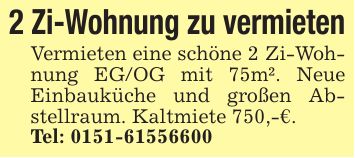 2 Zi-Wohnung zu vermieten Vermieten eine schöne 2 Zi-Wohnung EG/OG mit 75m². Neue Einbauküche und großen Abstellraum. Kaltmiete 750,-€. Tel: ***