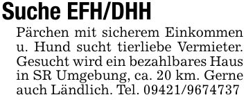 Suche EFH/DHHPärchen mit sicherem Einkommen u. Hund sucht tierliebe Vermieter. Gesucht wird ein bezahlbares Hausin SR Umgebung, ca. 20 km. Gerne auch Ländlich. Tel. ***
