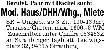 Berufst. Paar mit Dackel sucht Mod. Haus/DHH/Whg., Miete SR + Umgeb., ab 3 Zi., ***m², Terrasse/Garten, max. 1600,-€ WM Zuschriften unter Chiffre ***Z an Straubinger Tagblatt, Ludwigsplatz 32, 94315 Straubing.