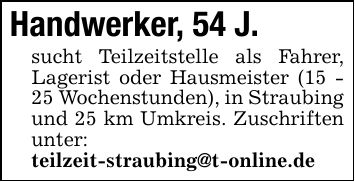 Handwerker, 54 J. sucht Teilzeitstelle als Fahrer, Lagerist oder Hausmeister (15 - 25 Wochenstunden), in Straubing und 25 km Umkreis. Zuschriften unter: teilzeit-straubing@t-online.de