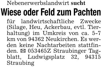 Nebenerwerbslandwirt sucht Wiese oder Feld zum Pachtenfür landwirtschaftliche Zwecke (Silage, Heu, Ackerbau, evtl. Tierhaltung) im Umkreis von ca. 5-7 km von 94362 Neukirchen. Es werden keine Nachtarbeiten stattfinden. _ ***Z Straubinger Tagblatt, Ludwigsplatz 32, 94315 Straubing