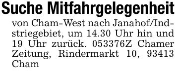 Suche Mitfahrgelegenheitvon Cham-West nach Janahof/Indstriegebiet, um 14.30 Uhr hin und 19 Uhr zurück. ***Z Chamer Zeitung, Rindermarkt 10, 93413 Cham