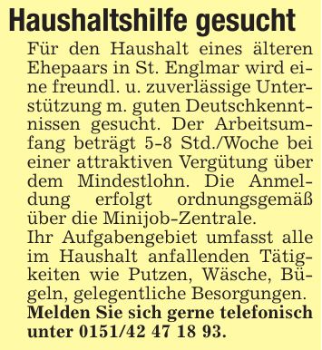 Haushaltshilfe gesuchtFür den Haushalt eines älteren Ehepaars in St. Englmar wird eine freundl. u. zuverlässige Unterstützung m. guten Deutschkenntnissen gesucht. Der Arbeitsumfang beträgt 5-8 Std./Woche bei einer attraktiven Vergütung über dem Mindestlohn. Die Anmeldung erfolgt ordnungsgemäß über die Minijob-Zentrale.Ihr Aufgabengebiet umfasst alle im Haushalt anfallenden Tätigkeiten wie Putzen, Wäsche, Bügeln, gelegentliche Besorgungen.Melden Sie sich gerne telefonisch unter ***.