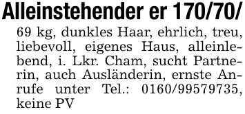 Alleinstehender er *** kg, dunkles Haar, ehrlich, treu, liebevoll, eigenes Haus, alleinlebend, i. Lkr. Cham, sucht Partnerin, auch Ausländerin, ernste Anrufe unter Tel.: ***, keine PV