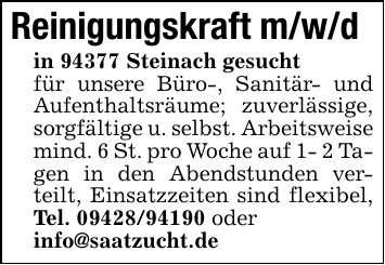 Reinigungskraft m/w/din 94377 Steinach gesucht für unsere Büro-, Sanitär- und Aufenthaltsräume; zuverlässige, sorgfältige u. selbst. Arbeitsweisemind. 6 St. pro Woche auf 1- 2 Tagen in den Abendstunden verteilt, Einsatzzeiten sind flexibel, Tel. *** oderinfo@saatzucht.de