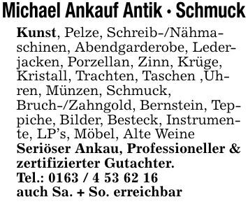 Michael Ankauf Antik - SchmuckKunst, Pelze, Schreib-/Nähmaschinen, Abendgarderobe, Lederjacken, Porzellan, Zinn, Krüge, Kristall, Trachten, Taschen ,Uhren, Münzen, Schmuck, Bruch-/Zahngold, Bernstein, Teppiche, Bilder, Besteck, Instrumente, LP's, Möbel, Alte WeineSeriöser Ankau, Professioneller & zertifizierter Gutachter. Tel.: ***auch Sa. + So. erreichbar