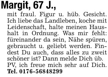 Margit, 67 J.,mit fraul. Figur u. hüb. Gesicht. Ich liebe das Landleben, koche mit Leidenschaft, halte meinen Haushalt in Ordnung. Was mir fehlt: füreinander da sein, Nähe spüren, gebraucht u. geliebt werden. Findest Du auch, dass alles zu zweit schöner ist? Dann melde Dich üb.PV, ich freue mich sehr auf Dich. Tel. ***