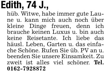 Edith, 74 J.,hüb. Witwe, habe immer gute Laune u. kann mich auch noch über kleine Dinge freuen, denn ich brauche keinen Luxus u. bin auch keine Reisetante. Ich liebe das häusl. Leben, Garten u. das einfache Schöne. Rufen Sie üb. PV an u. beenden Sie unsere Einsamkeit. Zu zweit ist alles viel schöner. Tel. ***