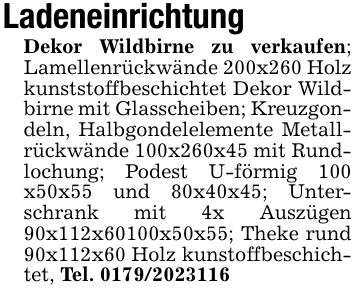 LadeneinrichtungDekor Wildbirne zu verkaufen; Lamellenrückwände 200x260 Holz kunststoffbeschichtet Dekor Wildbirne mit Glasscheiben; Kreuzgondeln, Halbgondelelemente Metallrückwände 100x260x45 mit Rundlochung; Podest U-förmig 100 x50x55 und 80x40x45; Unterschrank mit 4x Auszügen 90x112x60100x50x55; Theke rund 90x112x60 Holz kunstoffbeschichtet, Tel. ***