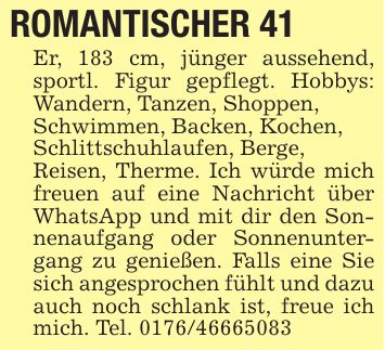ROMANTISCHER 41Er, 183 cm, jünger aussehend, sportl. Figur gepflegt. Hobbys: Wandern, Tanzen, Shoppen,Schwimmen, Backen, Kochen,Schlittschuhlaufen, Berge,Reisen, Therme. Ich würde mich freuen auf eine Nachricht über WhatsApp und mit dir den Sonnenaufgang oder Sonnenuntergang zu genießen. Falls eine Sie sich angesprochen fühlt und dazu auch noch schlank ist, freue ich mich. Tel. ***