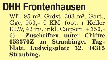 DHH FrontenhausenWfl. 95 m², Grdst. 303 m², Gart., Gge, 950,- € KM, (opt. + Keller ELW, 42 m², inkl. Carport. + 350,- €) Zuschriften unter Chiffre ***Z an Straubinger Tagblatt, Ludwigsplatz 32, 94315 Straubing.