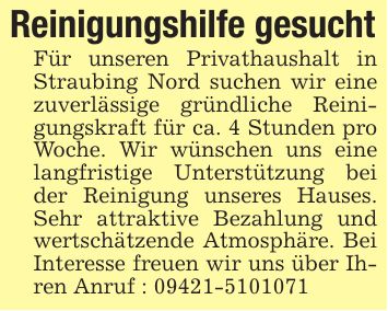 Reinigungshilfe gesuchtFür unseren Privathaushalt in Straubing Nord suchen wir eine zuverlässige gründliche Reinigungskraft für ca. 4 Stunden pro Woche. Wir wünschen uns eine langfristige Unterstützung bei der Reinigung unseres Hauses. Sehr attraktive Bezahlung und wertschätzende Atmosphäre. Bei Interesse freuen wir uns über Ihren Anruf : ***