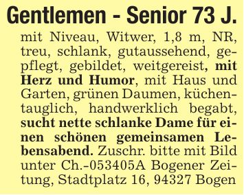 Gentlemen - Senior 73 J.mit Niveau, Witwer, 1,8 m, NR, treu, schlank, gutaussehend, gepflegt, gebildet, weitgereist, mit Herz und Humor, mit Haus und Garten, grünen Daumen, küchentauglich, handwerklich begabt, sucht nette schlanke Dame für einen schönen gemeinsamen Lebensabend. Zuschr. bitte mit Bild unter Ch.-***A Bogener Zeitung, Stadtplatz 16, 94327 Bogen