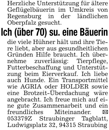 Herzliche Unterstützung für ältere Geflügelbäuerin im Umkreis von Regensburg in der ländlichen Oberpfalz gesucht.Ich (über 70) su. eine Bäuerindie viele Hühner hält und ihre Tiere liebt, aber aus gesundheitlichen Gründen Hilfe braucht. Ich übernehme zuverlässig: Tierpflege, Futterbeschaffung und Unterstützung beim Eierverkauf. Ich liebe auch Hunde. Ein Transportmittel wie AGRIA oder HOLDER sowie eine Brotzeit-Überdachung wäre angebracht. Ich freue mich auf eine gute Zusammenarbeit und ein freundliches Miteinander. _ ***Z Straubinger Tagblatt, Ludwigsplatz 32, 94315 Straubing