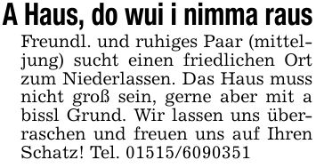 A Haus, do wui i nimma rausFreundl. und ruhiges Paar (mitteljung) sucht einen friedlichen Ort zum Niederlassen. Das Haus muss nicht groß sein, gerne aber mit a bissl Grund. Wir lassen uns überraschen und freuen uns auf Ihren Schatz! Tel. ***