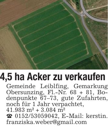 4,5 ha Acker zu verkaufen Gemeinde Leiblfing, Gemarkung Obersunzing, Fl.-Nr. 68 + 81, Bodenpunkte 67-73, gute Zufahrten, noch für 1 Jahr verpachtet, 41.983 m² + 3.084 m²_ ***, E-Mail: kerstin. franziska.weber@gmail.com
