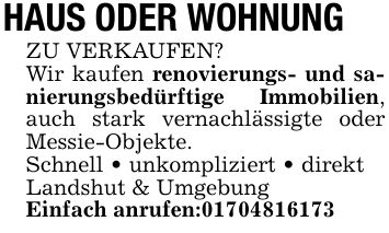 HAUS ODER WOHNUNG ZU VERKAUFEN?Wir kaufen renovierungs- und sanierungsbedürftige Immobilien, auch stark vernachlässigte oder Messie-Objekte.Schnell _ unkompliziert _ direktLandshut & UmgebungEinfach anrufen:***