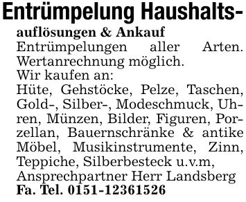 Entrümpelung Haushalts-auflösungen & AnkaufEntrümpelungen aller Arten. Wertanrechnung möglich.Wir kaufen an:Hüte, Gehstöcke, Pelze, Taschen, Gold-, Silber-, Modeschmuck, Uhren, Münzen, Bilder, Figuren, Porzellan, Bauernschränke & antike Möbel, Musikinstrumente, Zinn, Teppiche, Silberbesteck u.v.m, Ansprechpartner Herr Landsberg Fa. Tel. ***
