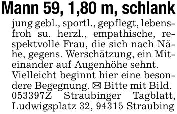 Mann 59, 1,80 m, schlankjung gebl., sportl., gepflegt, lebensfroh su. herzl., empathische, respektvolle Frau, die sich nach Nähe, gegens. Werschätzung, ein Miteinander auf Augenhöhe sehnt.Vielleicht beginnt hier eine besondere Begegnung. _ Bitte mit Bild. ***Z Straubinger Tagblatt, Ludwigsplatz 32, 94315 Straubing