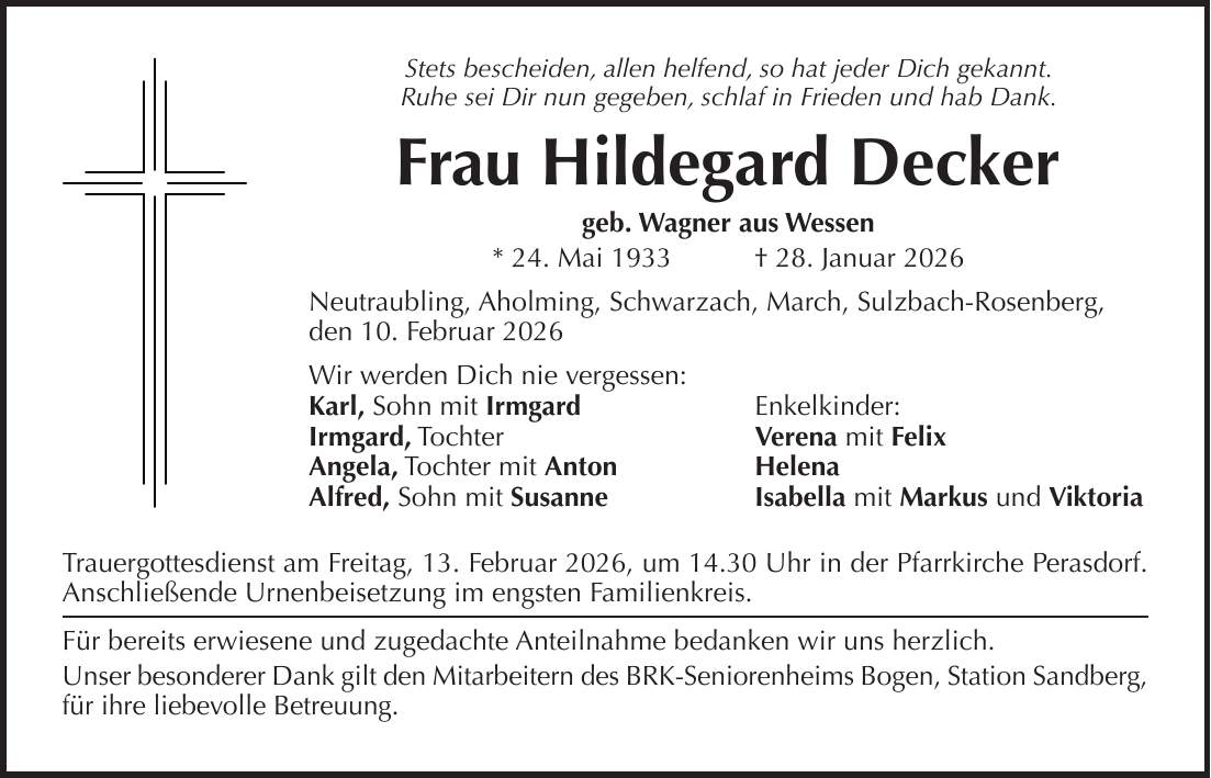 Stets bescheiden, allen helfend, so hat jeder Dich gekannt. Ruhe sei Dir nun gegeben, schlaf in Frieden und hab Dank. Frau Hildegard Decker geb. Wagner aus Wessen * 24. Mai 1933 + 28. Januar 2026 Neutraubling, Aholming, Schwarzach, March, Sulzbach-Rosenberg, den 10. Februar 2026 Wir werden Dich nie vergessen: Karl, Sohn mit Irmgard Enkelkinder: Irmgard, Tochter Verena mit Felix Angela, Tochter mit Anton Helena Alfred, Sohn mit Susanne Isabella mit Markus und Viktoria Trauergottesdienst am Freitag, 13. Februar 2026, um 14.30 Uhr in der Pfarrkirche Perasdorf. Anschließende Urnenbeisetzung im engsten Familienkreis. Für bereits erwiesene und zugedachte Anteilnahme bedanken wir uns herzlich. Unser besonderer Dank gilt den Mitarbeitern des BRK-Seniorenheims Bogen, Station Sandberg, für ihre liebevolle Betreuung. 
