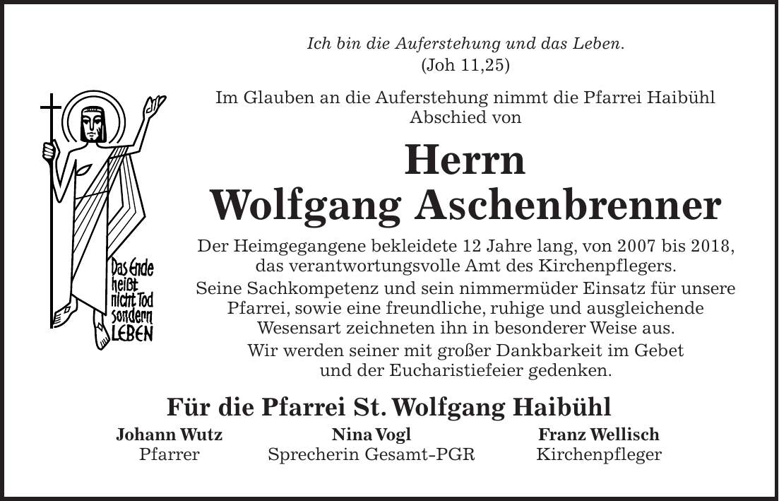 Ich bin die Auferstehung und das Leben. (Joh 11,25) Im Glauben an die Auferstehung nimmt die Pfarrei Haibühl Abschied von Herrn Wolfgang Aschenbrenner Der Heimgegangene bekleidete 12 Jahre lang, von 2007 bis 2018, das verantwortungsvolle Amt des Kirchenpflegers. Seine Sachkompetenz und sein nimmermüder Einsatz für unsere Pfarrei, sowie eine freundliche, ruhige und ausgleichende Wesensart zeichneten ihn in besonderer Weise aus. Wir werden seiner mit großer Dankbarkeit im Gebet und der Eucharistiefeier gedenken. Für die Pfarrei St. Wolfgang Haibühl Johann Wutz Nina Vogl Franz Wellisch Pfarrer Sprecherin Gesamt-PGR Kirchenpfleger