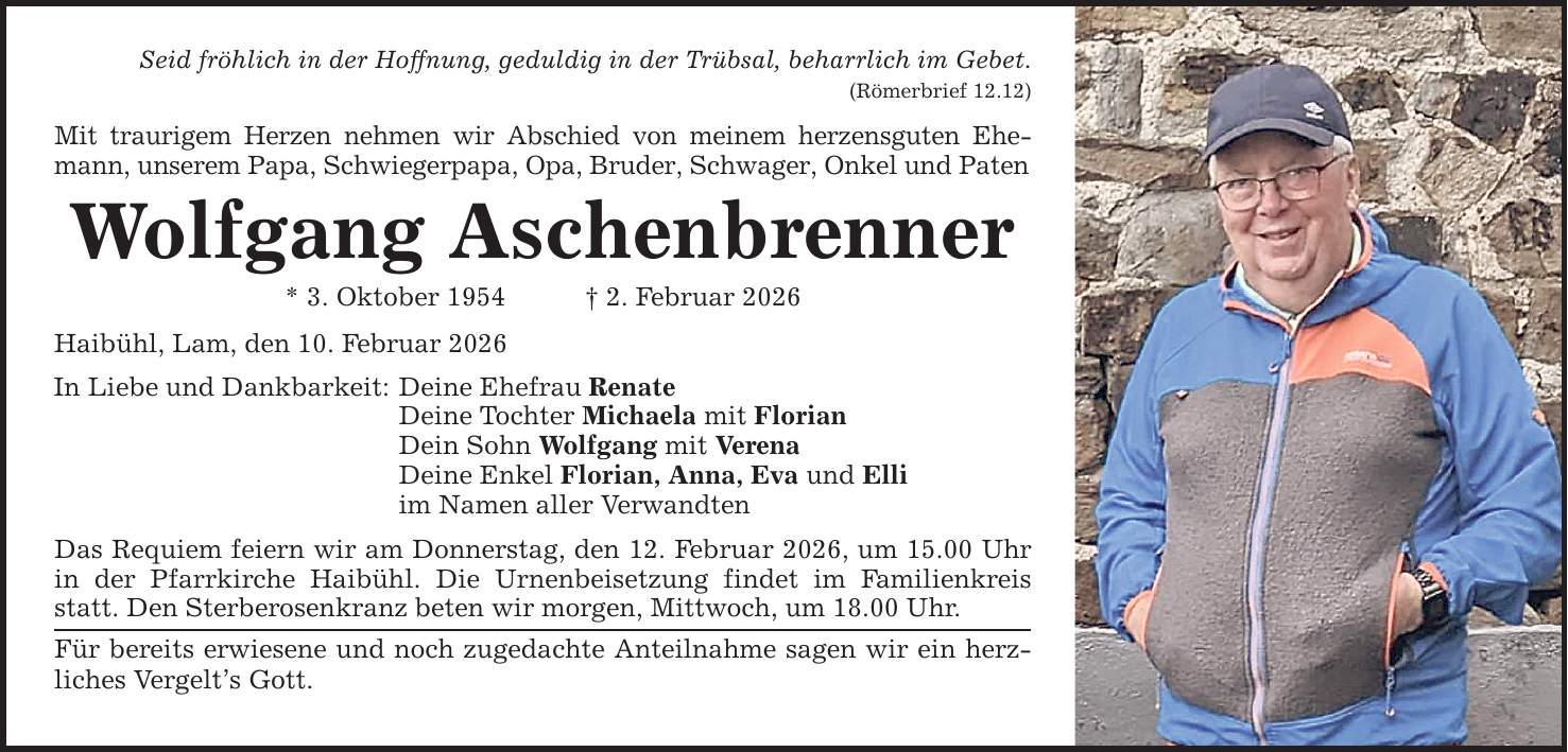 Seid fröhlich in der Hoffnung, geduldig in der Trübsal, beharrlich im Gebet. (Römerbrief 12.12) Mit traurigem Herzen nehmen wir Abschied von meinem herzensguten Ehemann, unserem Papa, Schwiegerpapa, Opa, Bruder, Schwager, Onkel und Paten Wolfgang Aschenbrenner * 3. Oktober 1954 _ 2. Februar 2026 Haibühl, Lam, den 10. Februar 2026 In Liebe und Dankbarkeit: Deine Ehefrau Renate Deine Tochter Michaela mit Florian Dein Sohn Wolfgang mit Verena Deine Enkel Florian, Anna, Eva und Elli im Namen aller Verwandten Das Requiem feiern wir am Donnerstag, den 12. Februar 2026, um 15.00 Uhr in der Pfarrkirche Haibühl. Die Urnenbeisetzung findet im Familienkreis statt. Den Sterberosenkranz beten wir morgen, Mittwoch, um 18.00 Uhr. Für bereits erwiesene und noch zugedachte Anteilnahme sagen wir ein herz­liches Vergelt's Gott.