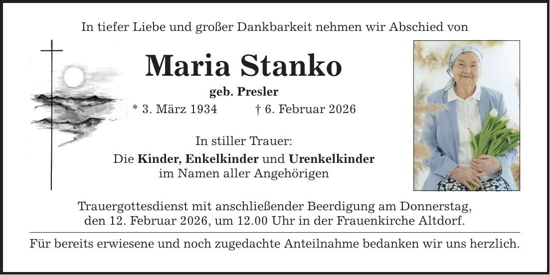 In tiefer Liebe und großer Dankbarkeit nehmen wir Abschied vonMaria Stankogeb. Presler* 3. März 1934 _ 6. Februar 2026In stiller Trauer:Die Kinder, Enkelkinder und Urenkelkinderim Namen aller AngehörigenTrauergottesdienst mit anschließender Beerdigung am Donnerstag,den 12. Februar 2026, um 12.00 Uhr in der Frauenkirche Altdorf.Für bereits erwiesene und noch zugedachte Anteilnahme bedanken wir uns herzlich.