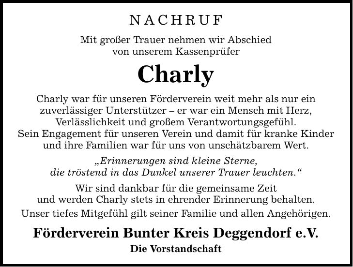 NachrufMit großer Trauer nehmen wir Abschiedvon unserem KassenprüferCharlyCharly war für unseren Förderverein weit mehr als nur einzuverlässiger Unterstützer - er war ein Mensch mit Herz,Verlässlichkeit und großem Verantwortungsgefühl.Sein Engagement für unseren Verein und damit für kranke Kinder und ihre Familien war für uns von unschätzbarem Wert.