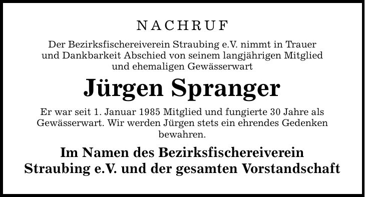 NACHRUF Der Bezirksfischereiverein Straubing e.V. nimmt in Trauer und Dankbarkeit Abschied von seinem langjährigen Mitglied und ehemaligen Gewässerwart Jürgen Spranger Er war seit 1. Januar 1985 Mitglied und fungierte 30 Jahre als Gewässerwart. Wir werden Jürgen stets ein ehrendes Gedenken bewahren. Im Namen des Bezirksfischereiverein Straubing e.V. und der gesamten Vorstandschaft