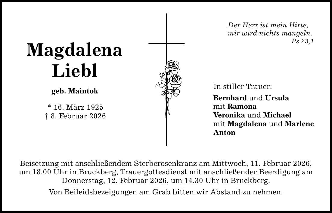 Magdalena Liebl geb. Maintok * 16. März 1925 _ 8. Februar 2026 Beisetzung mit anschließendem Sterberosenkranz am Mittwoch, 11. Februar 2026, um 18.00 Uhr in Bruckberg, Trauergottesdienst mit anschließender Beerdigung am Donnerstag, 12. Februar 2026, um 14.30 Uhr in Bruckberg. Von Beileidsbezeigungen am Grab bitten wir Abstand zu nehmen. Der Herr ist mein Hirte, mir wird nichts mangeln. Ps 23,1 In stiller Trauer: Bernhard und Ursula mit Ramona Veronika und Michael mit Magdalena und Marlene Anton