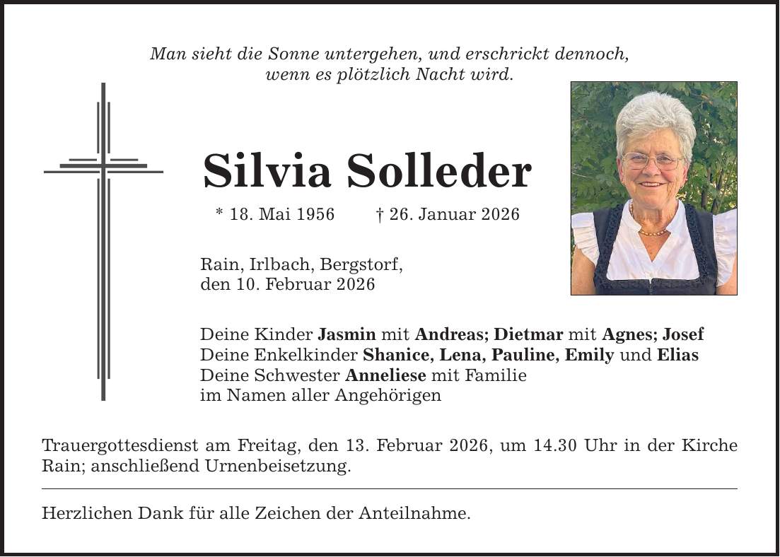 Man sieht die Sonne untergehen, und erschrickt dennoch, wenn es plötzlich Nacht wird. Silvia Solleder * 18. Mai 1956 _ 26. Januar 2026 Rain, Irlbach, Bergstorf, den 10. Februar 2026 Deine Kinder Jasmin mit Andreas; Dietmar mit Agnes; Josef Deine Enkelkinder Shanice, Lena, Pauline, Emily und Elias Deine Schwester Anneliese mit Familie im Namen aller Angehörigen Trauergottesdienst am Freitag, den 13. Februar 2026, um 14.30 Uhr in der Kirche Rain; anschließend Urnenbeisetzung. Herzlichen Dank für alle Zeichen der Anteilnahme.
