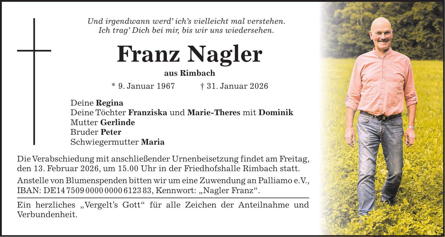 Und irgendwann werd' ich's vielleicht mal verstehen. Ich trag' Dich bei mir, bis wir uns wiedersehen. Franz Nagler aus Rimbach * 9. Januar 1967 + 31. Januar 2026 Deine Regina Deine Töchter Franziska und Marie-Theres mit Dominik Mutter Gerlinde Bruder Peter Schwiegermutter Maria Die Verabschiedung mit anschließender Urnenbeisetzung findet am Freitag, den 13. Februar 2026, um 15.00 Uhr in der Friedhofshalle Rimbach statt. Anstelle von Blumenspenden bitten wir um eine Zuwendung an Palliamo e.V., IBAN: DE***, Kennwort: 'Nagler Franz'. Ein herzliches 'Vergelt's Gott' für alle Zeichen der Anteilnahme und Verbundenheit.