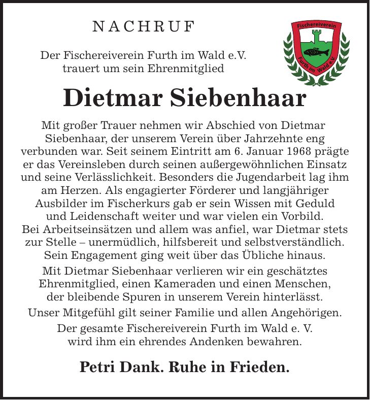 NACHRUF Der Fischereiverein Furth im Wald e.V. trauert um sein Ehrenmitglied Dietmar Siebenhaar Mit großer Trauer nehmen wir Abschied von Dietmar Siebenhaar, der unserem Verein über Jahrzehnte eng verbunden war. Seit seinem Eintritt am 6. Januar 1968 prägte er das Vereinsleben durch seinen außergewöhnlichen Einsatz und seine Verlässlichkeit. Besonders die Jugendarbeit lag ihm am Herzen. Als engagierter Förderer und langjähriger Ausbilder im Fischerkurs gab er sein Wissen mit Geduld und Leidenschaft weiter und war vielen ein Vorbild. Bei Arbeitseinsätzen und allem was anfiel, war Dietmar stets zur Stelle - unermüdlich, hilfsbereit und selbstverständlich. Sein Engagement ging weit über das Übliche hinaus. Mit Dietmar Siebenhaar verlieren wir ein geschätztes Ehrenmitglied, einen Kameraden und einen Menschen, der bleibende Spuren in unserem Verein hinterlässt. Unser Mitgefühl gilt seiner Familie und allen Angehörigen. Der gesamte Fischereiverein Furth im Wald e. V. wird ihm ein ehrendes Andenken bewahren. Petri Dank. Ruhe in Frieden.