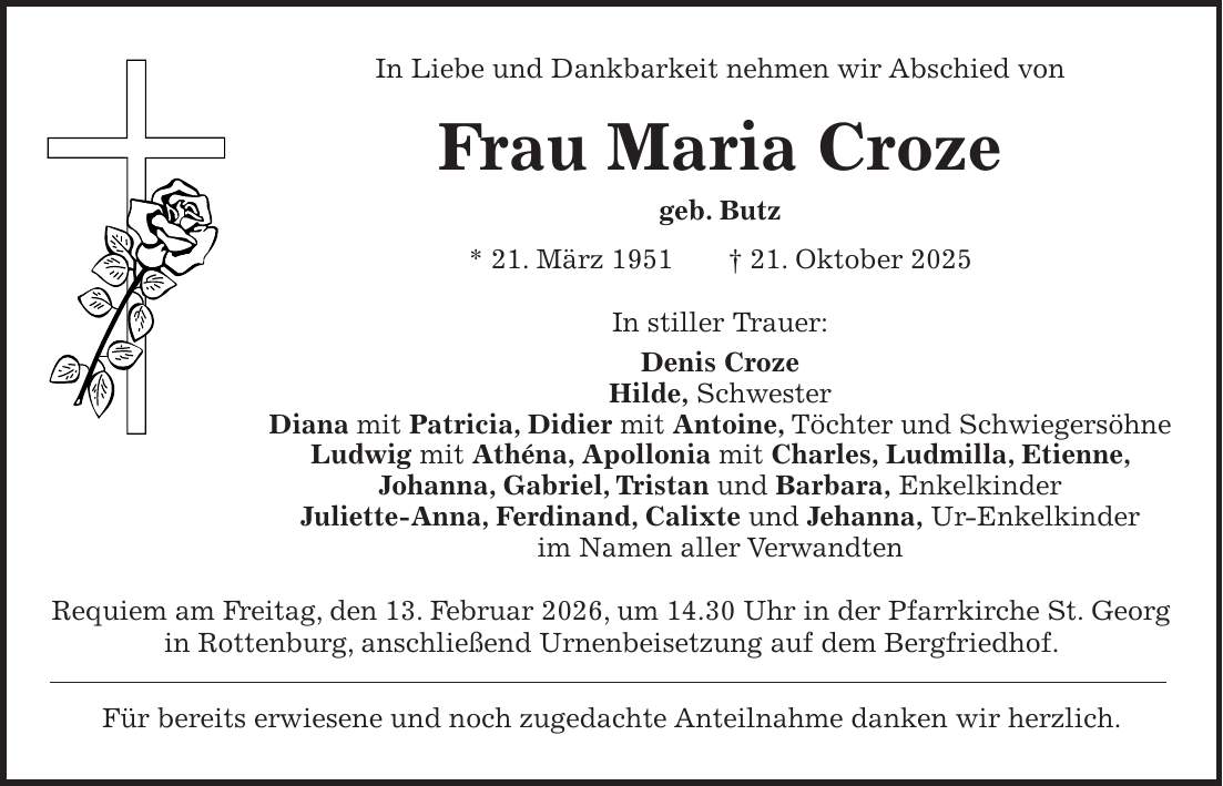 In Liebe und Dankbarkeit nehmen wir Abschied von Frau Maria Croze geb. Butz * 21. März 1951 + 21. Oktober 2025 In stiller Trauer: Denis Croze Hilde, Schwester Diana mit Patricia, Didier mit Antoine, Töchter und Schwiegersöhne Ludwig mit Athéna, Apollonia mit Charles, Ludmilla, Etienne, Johanna, Gabriel, Tristan und Barbara, Enkelkinder Juliette-Anna, Ferdinand, Calixte und Jehanna, Ur-Enkelkinder im Namen aller Verwandten Requiem am Freitag, den 13. Februar 2026, um 14.30 Uhr in der Pfarrkirche St. Georg in Rottenburg, anschließend Urnenbeisetzung auf dem Bergfriedhof. Für bereits erwiesene und noch zugedachte Anteilnahme danken wir herzlich.