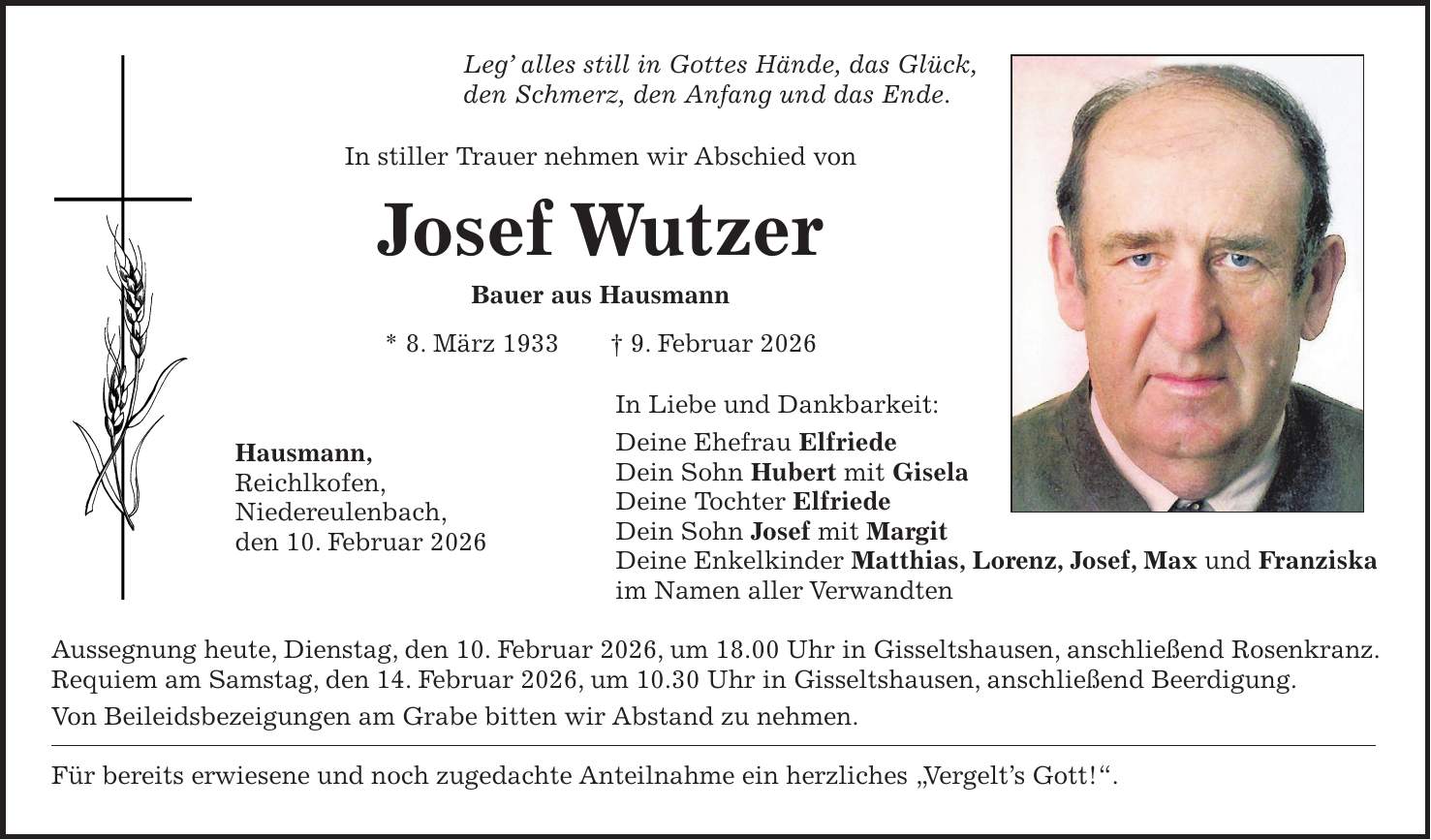 Leg' alles still in Gottes Hände, das Glück, den Schmerz, den Anfang und das Ende. In stiller Trauer nehmen wir Abschied von Josef Wutzer Bauer aus Hausmann * 8. März 1933 + 9. Februar 2026 In Liebe und Dankbarkeit: Deine Ehefrau Elfriede Dein Sohn Hubert mit Gisela Deine Tochter Elfriede Dein Sohn Josef mit Margit Deine Enkelkinder Matthias, Lorenz, Josef, Max und Franziska im Namen aller Verwandten Aussegnung heute, Dienstag, den 10. Februar 2026, um 18.00 Uhr in Gisseltshausen, anschließend Rosenkranz. Requiem am Samstag, den 14. Februar 2026, um 10.30 Uhr in Gisseltshausen, anschließend Beerdigung. Von Beileidsbezeigungen am Grabe bitten wir Abstand zu nehmen. Für bereits erwiesene und noch zugedachte Anteilnahme ein herzliches 'Vergelt's Gott!'.Hausmann, Reichlkofen, Niedereulenbach, den 10. Februar 2026